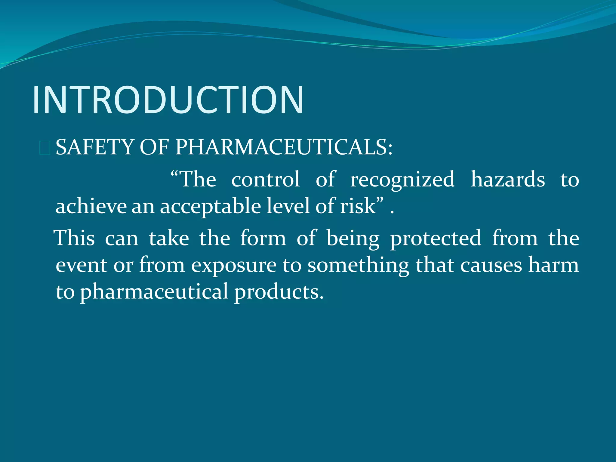 INTRODUCTION 
SAFETY OF PHARMACEUTICALS: 
“The control of recognized hazards to 
achieve an acceptable level of risk” . 
This can take the form of being protected from the 
event or from exposure to something that causes harm 
to pharmaceutical products. 
 