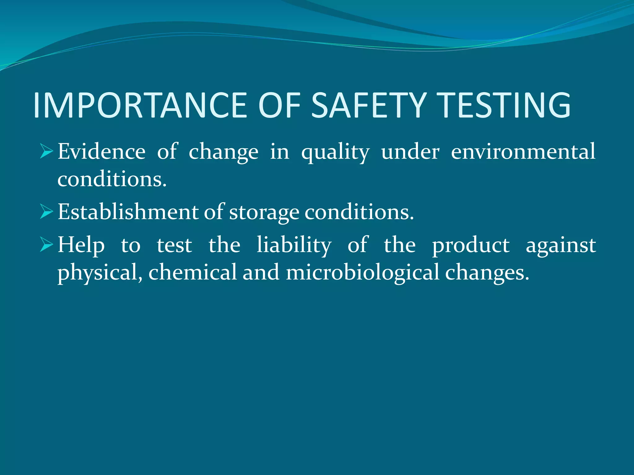 IMPORTANCE OF SAFETY TESTING 
Evidence of change in quality under environmental 
conditions. 
Establishment of storage conditions. 
Help to test the liability of the product against 
physical, chemical and microbiological changes. 
 