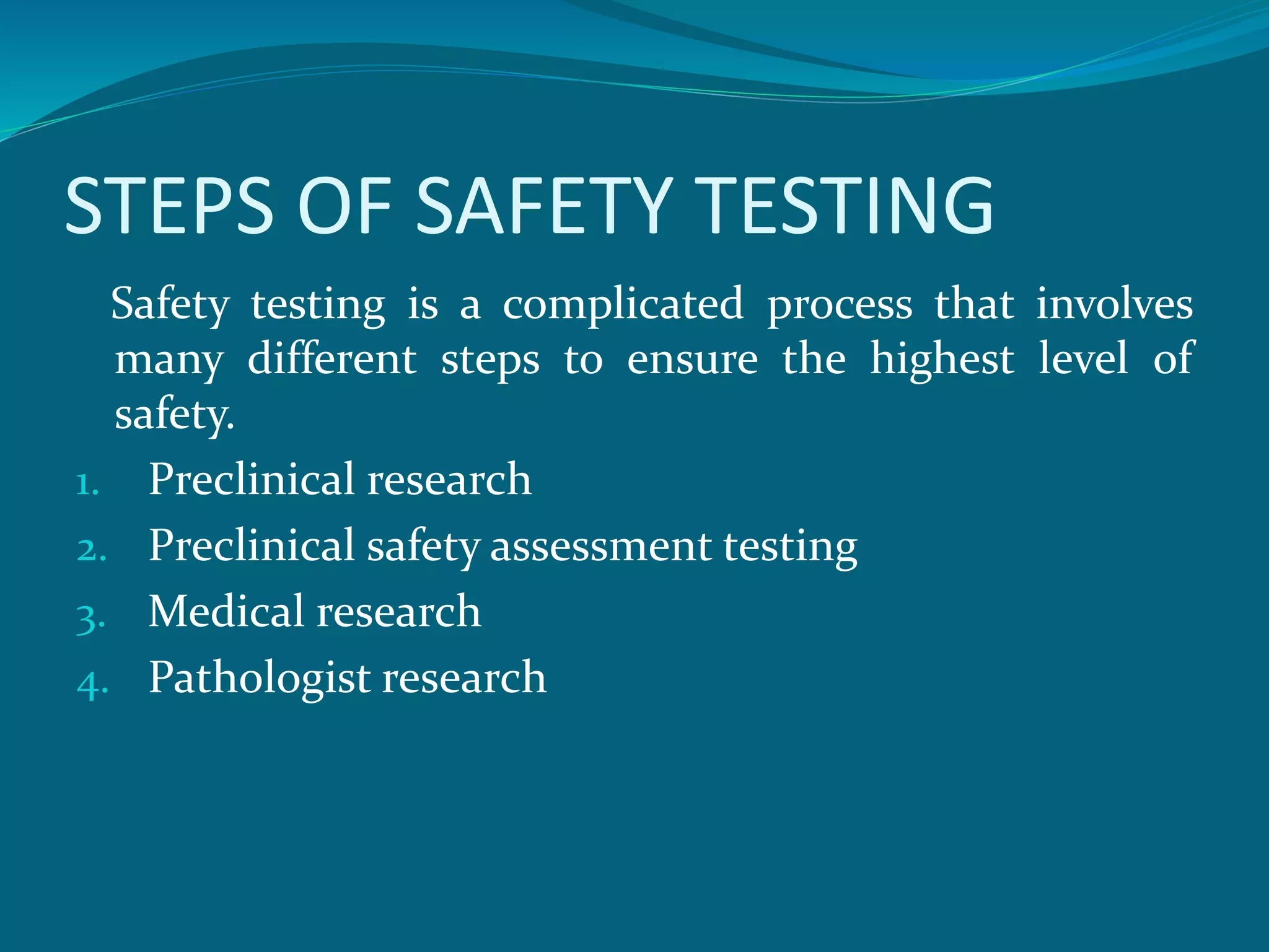 STEPS OF SAFETY TESTING 
Safety testing is a complicated process that involves 
many different steps to ensure the highest level of 
safety. 
1. Preclinical research 
2. Preclinical safety assessment testing 
3. Medical research 
4. Pathologist research 
 