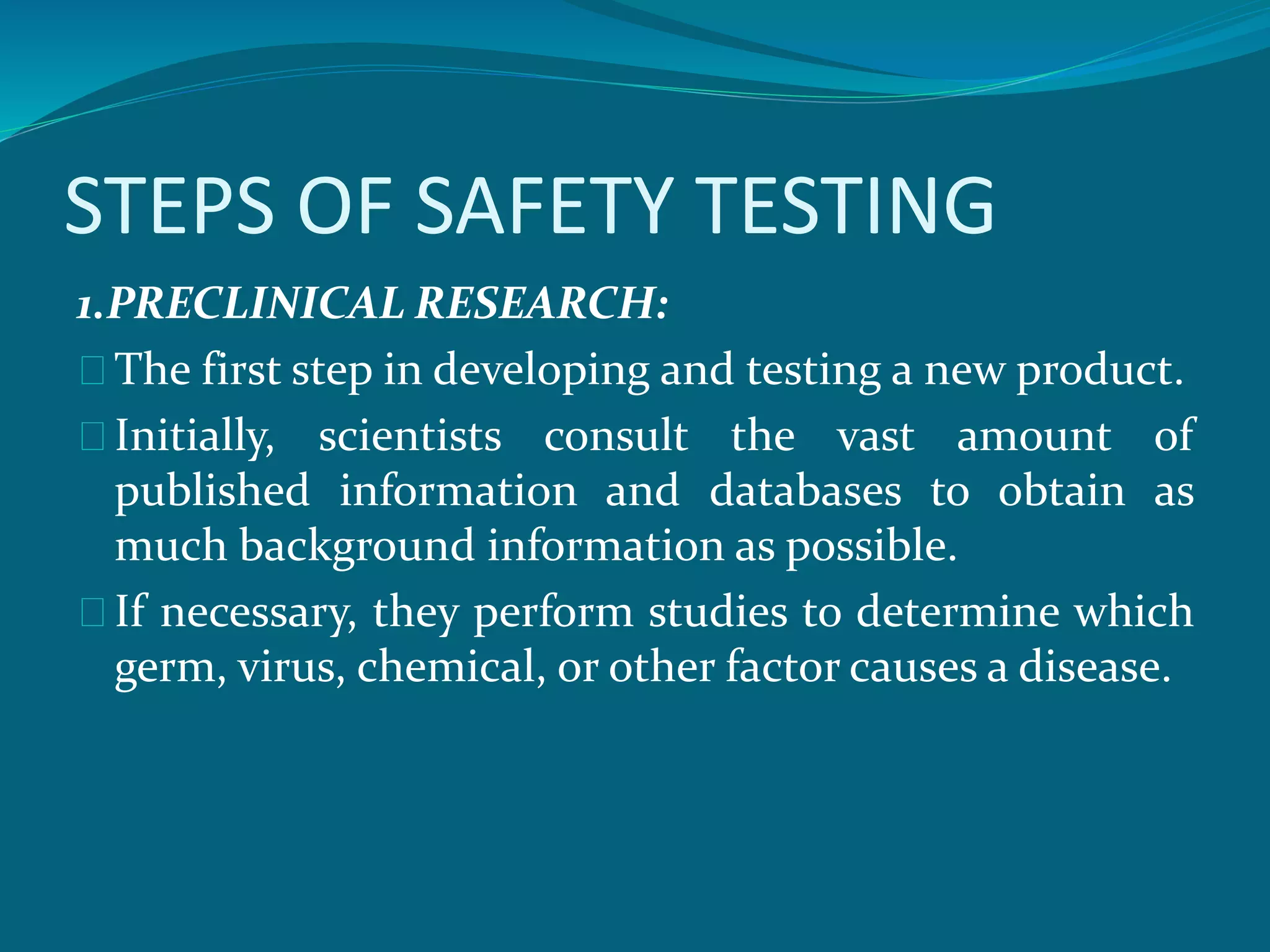 STEPS OF SAFETY TESTING 
1.PRECLINICAL RESEARCH: 
The first step in developing and testing a new product. 
Initially, scientists consult the vast amount of 
published information and databases to obtain as 
much background information as possible. 
If necessary, they perform studies to determine which 
germ, virus, chemical, or other factor causes a disease. 
 