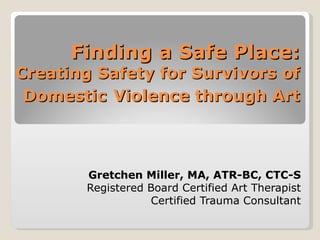 Finding a Safe Place:
Creating Safety for Survivors of
 Domestic Violence through Art



        Gretchen Miller, MA, ATR-BC, CTC-S
        Registered Board Certified Art Therapist
                   Certified Trauma Consultant
 