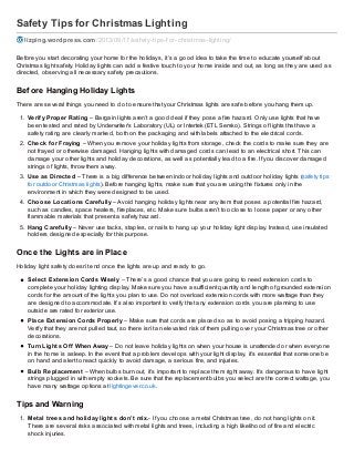 Safety Tips for Christmas Lighting
lizping.wordpress.com/2013/09/17/saf ety-tips-f or-christmas-lighting/
Before you start decorating your home for the holidays, it’s a good idea to take the time to educate yourself about
Christmas light safety. Holiday lights can add a festive touch to your home inside and out, as long as they are used as
directed, observing all necessary safety precautions.
Before Hanging Holiday Lights
There are several things you need to do to ensure that your Christmas lights are safe before you hang them up.
1. Verify Proper Rating – Bargain lights aren’t a good deal if they pose a fire hazard. Only use lights that have
been tested and rated by Underwriter’s Laboratory (UL) or Intertek (ETL Semko). Strings of lights that have a
safety rating are clearly marked, both on the packaging and with labels attached to the electrical cords.
2. Check for Fraying – When you remove your holiday lights from storage, check the cords to make sure they are
not frayed or otherwise damaged. Hanging lights with damaged cords can lead to an electrical short. This can
damage your other lights and holiday decorations, as well as potentially lead to a fire. If you discover damaged
strings of lights, throw them away.
3. Use as Directed – There is a big difference between indoor holiday lights and outdoor holiday lights (safety tips
for outdoor Christmas lights). Before hanging lights, make sure that you are using the fixtures only in the
environment in which they were designed to be used.
4. Choose Locations Carefully – Avoid hanging holiday lights near any item that poses a potential fire hazard,
such as candles, space heaters, fireplaces, etc. Make sure bulbs aren’t too close to loose paper or any other
flammable materials that present a safety hazard.
5. Hang Carefully – Never use tacks, staples, or nails to hang up your holiday light display. Instead, use insulated
holders designed especially for this purpose.
Once the Lights are in Place
Holiday light safety doesn’t end once the lights are up and ready to go.
Select Extension Cords Wisely – There’s a good chance that you are going to need extension cords to
complete your holiday lighting display. Make sure you have a sufficient quantity and length of grounded extension
cords for the amount of the lights you plan to use. Do not overload extension cords with more wattage than they
are designed to accommodate. It’s also important to verify that any extension cords you are planning to use
outside are rated for exterior use.
Place Extension Cords Properly – Make sure that cords are placed so as to avoid posing a tripping hazard.
Verify that they are not pulled taut, so there isn’t an elevated risk of them pulling over your Christmas tree or other
decorations.
Turn Lights Off When Away – Do not leave holiday lights on when your house is unattended or when everyone
in the home is asleep. In the event that a problem develops with your light display, it’s essential that someone be
on hand and alert to react quickly to avoid damage, a serious fire, and injuries.
Bulb Replacement – When bulbs burn out, it’s important to replace them right away. It’s dangerous to have light
strings plugged in with empty sockets. Be sure that the replacement bulbs you select are the correct wattage, you
have many wattage options at lightingever.co.uk.
Tips and Warning
1. Metal trees and holiday lights don’t mix.- If you choose a metal Christmas tree, do not hang lights on it.
There are several risks associated with metal lights and trees, including a high likelihood of fire and electric
shock injuries.
 