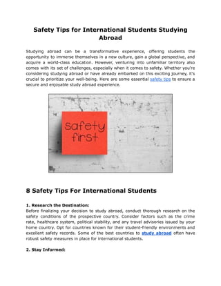 Safety Tips for International Students Studying
Abroad
Studying abroad can be a transformative experience, offering students the
opportunity to immerse themselves in a new culture, gain a global perspective, and
acquire a world-class education. However, venturing into unfamiliar territory also
comes with its set of challenges, especially when it comes to safety. Whether you're
considering studying abroad or have already embarked on this exciting journey, it's
crucial to prioritize your well-being. Here are some essential safety tips to ensure a
secure and enjoyable study abroad experience.
8 Safety Tips For International Students
1. Research the Destination:
Before finalizing your decision to study abroad, conduct thorough research on the
safety conditions of the prospective country. Consider factors such as the crime
rate, healthcare system, political stability, and any travel advisories issued by your
home country. Opt for countries known for their student-friendly environments and
excellent safety records. Some of the best countries to study abroad often have
robust safety measures in place for international students.
2. Stay Informed:
 