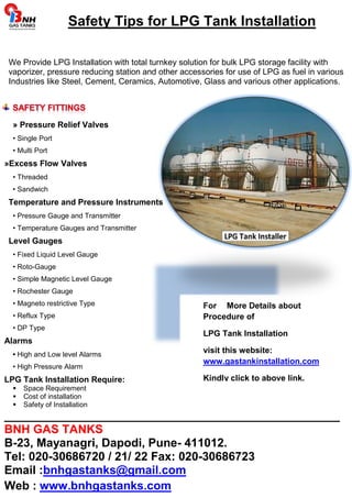 Safety Tips for LPG Tank Installation 
We Provide LPG Installation with total turnkey solution for bulk LPG storage facility with 
vaporizer, pressure reducing station and other accessories for use of LPG as fuel in various 
Industries like Steel, Cement, Ceramics, Automotive, Glass and various other applications. 
For More Details about 
Procedure of 
LPG Tank Installation 
visit this website: 
www.gastankinstallation.com 
Kindly click to above link. 
» Pressure Relief Valves 
• Single Port 
• Multi Port 
»Excess Flow Valves 
• Threaded 
• Sandwich 
Temperature and Pressure Instruments 
• Pressure Gauge and Transmitter 
• Temperature Gauges and Transmitter 
Level Gauges 
• Fixed Liquid Level Gauge 
• Roto-Gauge 
• Simple Magnetic Level Gauge 
• Rochester Gauge 
• Magneto restrictive Type 
• Reflux Type 
• DP Type 
Alarms 
• High and Low level Alarms 
• High Pressure Alarm 
LPG Tank Installation Require: 
 Space Requirement 
 Cost of installation 
 Safety of Installation 
___________________________________________________ 
BNH GAS TANKS 
B-23, Mayanagri, Dapodi, Pune- 411012. 
Tel: 020-30686720 / 21/ 22 Fax: 020-30686723 
Email :bnhgastanks@gmail.com 
Web : www.bnhgastanks.com 
