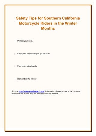 Safety Tips for Southern California
Motorcycle Riders in the Winter
Months
 Protect your core.
 Clear your vision and pad your rubble
 Fast brain, slow hands
 Remember the rubber
Source: http://www.russbrown.com/, Information shared above is the personal
opinion of the author and not affiliated with the website.
 