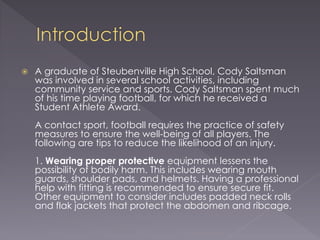  A graduate of Steubenville High School, Cody Saltsman
was involved in several school activities, including
community service and sports. Cody Saltsman spent much
of his time playing football, for which he received a
Student Athlete Award.
A contact sport, football requires the practice of safety
measures to ensure the well-being of all players. The
following are tips to reduce the likelihood of an injury.
1. Wearing proper protective equipment lessens the
possibility of bodily harm. This includes wearing mouth
guards, shoulder pads, and helmets. Having a professional
help with fitting is recommended to ensure secure fit.
Other equipment to consider includes padded neck rolls
and flak jackets that protect the abdomen and ribcage.
 