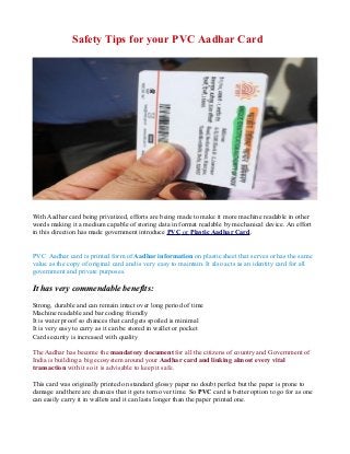 Safety Tips for your PVC Aadhar Card
With Aadhar card being privatized, efforts are being made to make it more machine readable in other
words making it a medium capable of storing data in format readable by mechanical device. An effort
in this direction has made government introduce PVC or Plastic Aadhar Card.
PVC Aadhar card is printed form of Aadhar information on plastic sheet that serves or has the same
value as the copy of original card and is very easy to maintain. It also acts as an identity card for all
government and private purposes.
It has very commendable benefits:
Strong, durable and can remain intact over long period of time
Machine readable and bar coding friendly
It is water proof so chances that card gets spoiled is minimal
It is very easy to carry as it can be stored in wallet or pocket
Card security is increased with quality
The Aadhar has become the mandatory document for all the citizens of country and Government of
India is building a big ecosystem around your Aadhar card and linking almost every vital
transaction with it so it is advisable to keep it safe.
This card was originally printed on standard glossy paper no doubt perfect but the paper is prone to
damage and there are chances that it gets torn over time. So PVC card is better option to go for as one
can easily carry it in wallets and it can lasts longer than the paper printed one.
 