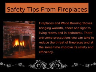 Fireplaces and Wood Burning Stoves
bringing warmth, cheer and light to
living rooms and in bedrooms. There
are some precautions you can take to
reduce the threat of fireplaces and at
the same time improve its safety and
efficiency.
Safety Tips From Fireplaces
 