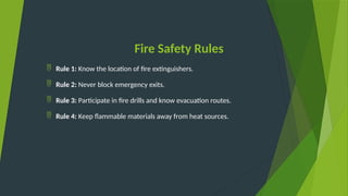 Fire Safety Rules
 Rule 1: Know the location of fire extinguishers.
 Rule 2: Never block emergency exits.
 Rule 3: Participate in fire drills and know evacuation routes.
 Rule 4: Keep flammable materials away from heat sources.
 