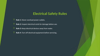 Electrical Safety Rules
 Rule 1: Never overload power outlets.
 Rule 2: Inspect electrical cords for damage before use.
 Rule 3: Keep electrical devices away from water.
 Rule 4: Turn off electrical equipment before servicing.
 