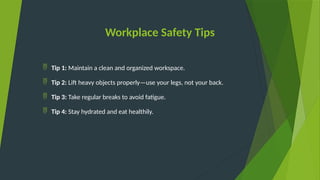 Workplace Safety Tips
 Tip 1: Maintain a clean and organized workspace.
 Tip 2: Lift heavy objects properly—use your legs, not your back.
 Tip 3: Take regular breaks to avoid fatigue.
 Tip 4: Stay hydrated and eat healthily.
 