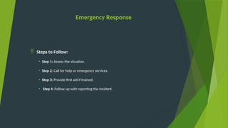 Emergency Response
 Steps to Follow:
• Step 1: Assess the situation.
• Step 2: Call for help or emergency services.
• Step 3: Provide first aid if trained.
• Step 4: Follow up with reporting the incident.
 