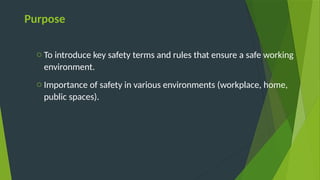 Purpose
o To introduce key safety terms and rules that ensure a safe working
environment.
o Importance of safety in various environments (workplace, home,
public spaces).
 