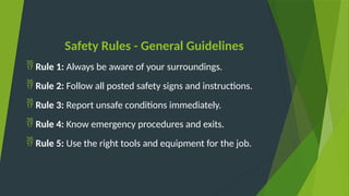 Safety Rules - General Guidelines
 Rule 1: Always be aware of your surroundings.
 Rule 2: Follow all posted safety signs and instructions.
 Rule 3: Report unsafe conditions immediately.
 Rule 4: Know emergency procedures and exits.
 Rule 5: Use the right tools and equipment for the job.
 