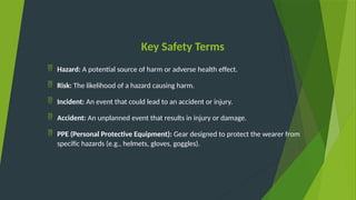 Key Safety Terms
 Hazard: A potential source of harm or adverse health effect.
 Risk: The likelihood of a hazard causing harm.
 Incident: An event that could lead to an accident or injury.
 Accident: An unplanned event that results in injury or damage.
 PPE (Personal Protective Equipment): Gear designed to protect the wearer from
specific hazards (e.g., helmets, gloves, goggles).
 