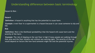 Understanding difference between basic terminology
Hazard & Risk :
Hazard
•Definition: A hazard is anything that has the potential to cause harm.
•Example: A wet floor in a supermarket is a hazard because it can cause someone to slip and
fall.
Risk
•Definition: Risk is the likelihood (probability) that the hazard will cause harm and the
severity of the harm.
•Example: The risk of slipping on the wet floor is high if many people are walking through
that area and the floor remains wet without any warning signs. The severity of the risk
would depend on factors like how hard someone might fall and the potential injuries.
 