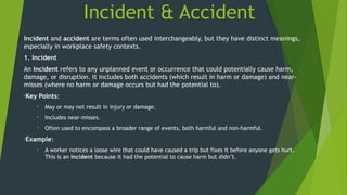 Incident & Accident
Incident and accident are terms often used interchangeably, but they have distinct meanings,
especially in workplace safety contexts.
1. Incident
An incident refers to any unplanned event or occurrence that could potentially cause harm,
damage, or disruption. It includes both accidents (which result in harm or damage) and near-
misses (where no harm or damage occurs but had the potential to).
•Key Points:
• May or may not result in injury or damage.
• Includes near-misses.
• Often used to encompass a broader range of events, both harmful and non-harmful.
•Example:
• A worker notices a loose wire that could have caused a trip but fixes it before anyone gets hurt.
This is an incident because it had the potential to cause harm but didn’t.
 