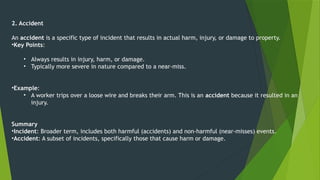2. Accident
An accident is a specific type of incident that results in actual harm, injury, or damage to property.
•Key Points:
• Always results in injury, harm, or damage.
• Typically more severe in nature compared to a near-miss.
•Example:
• A worker trips over a loose wire and breaks their arm. This is an accident because it resulted in an
injury.
Summary
•Incident: Broader term, includes both harmful (accidents) and non-harmful (near-misses) events.
•Accident: A subset of incidents, specifically those that cause harm or damage.
 