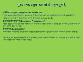 सुरक्षा कई प्रमुख कारणों से महत्वपूर्ण है
5.विनियामक अनुपालन (Regulatory Compliance)
दंड से बचना: सुरक्षा नियमों का पालन करने से संगठनों को जुर्माने और कानूनी मुद्दों से बचने में मदद मिलती है।
बेहतर मानक: उद्योगों में उच्च सुरक्षा मानकों की स्थापना को बढ़ावा देता है।
6.आपातकालीन तैयारियां (Emergency Preparedness)
संकट प्रबंधन: सुरक्षा पर ध्यान व्यक्तियों और संगठनों को आपात स्थिति में प्रभावी ढंग से निपटने, नुकसान को कम
करने के लिए तैयार करता है।
7.वहनीयता (Sustainability)
दीर्घकालिक व्यवहार्यता: सुरक्षा प्रथाएं संसाधनों और समुदायों की सुरक्षा करके सतत विकास में योगदान करती हैं।
संक्षेप में, सुरक्षा को प्राथमिकता देने से व्यक्ति स्वस्थ, अधिक उत्पादक कार्यस्थल और मजबूत समुदाय बनते हैं, जिससे
अंततः समग्र रूप से समाज को लाभ होता है।
 