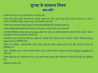 सुरक्षा के सामान्य नियम
क्या करें?
•प्रबंधन द्वारा दिए गए सुरक्षा प्रशिक्षण का हिस्सा बनें।
•काम करते समय सुरक्षा उपकरणों का उपयोग अवश्य करें, जैसे- सुरक्षा जूते, सुरक्षा हेलमेट, सुरक्षा बेल्ट, हाथ के
दस्ताने, रिफ्लेक्टिव जैकेट, सुरक्षा चश्मा और जिसकी जरुरत हो।
•कंपनी मानव संसाधन विभाग (HR) में सभी दुर्घटनाओं/चोटों की जानकारी अवस्य दें।
•अपने सहयोगियों/कर्मचारियों को स्वास्थ्य और सुरक्षा उपायों के बारे में जागरूक करें।
•प्राथमिक चिकित्सा बॉक्स (First-Aid Box) कहाँ रखा जाता है, इसकी जानकारी अवस्य रखें और आपात जरूरत
में इस्तेमाल के बाद सावधानी से वापस रखें।
•कर्मचारियों द्वारा खतरनाक गैसों या रसायन के उपयोग वाले क्षेत्रों में काम के दौरान, निकट पर्यवेक्षण (Close
Supervision) सुनिश्चित करें।
•सभी फर्श, सीढ़ियां, आपातकालीन रास्ते, अग्नि शामक यंत्र आदि अच्छी हालत में हो और अवरोधों से मुक्त रहें
सुनिश्चित करें।
•धुआं, अत्यधिक प्रकाश, रसायन, गैसों, वेल्डिंग, धूल से बचने के लिए उपयुक्त नेत्र सुरक्षा (Safety Goggles) का
प्रयोग करें।
•अग्नि शामक यंत्र को कार्यस्थल के पास रखें, इसकी पर्याप्त संख्या और इस्तेमाल के योग्य है की नहीं यह सुनिश्चित
करें।
•कार्यस्थल स्वच्छ रखें।
 