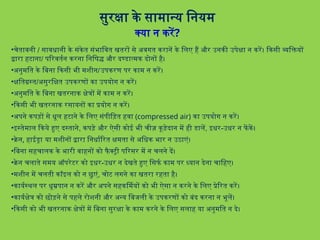 सुरक्षा के सामान्य नियम
क्या न करें?
•चेतावनी / सावधानी के संकेत संभावित खतरों से अवगत करानें के लिए हैं और उनकी उपेक्षा न करें। किसी व्यक्तियों
द्वारा हटाना/ परिवर्तन करना निषिद्ध और दण्डात्मक दोनों है।
•अनुमति के बिना किसी भी मशीन/उपकरण पर काम न करें।
•क्षतिग्रस्त/असुरक्षित उपकरणों का उपयोग न करें।
•अनुमति के बिना खतरनाक क्षेत्रों में काम न करें।
•किसी भी खतरनाक रसायनों का प्रयोग न करें।
•अपने कपड़ों से धूल हटाने के लिए संपीड़ित हवा (compressed air) का उपयोग न करें।
•इस्तेमाल किये हुए दस्ताने, कपड़े और ऐसी कोई भी चीज़ कूड़ेदान में ही डालें, इधर-उधर न फें कें।
•क्रेन, हाईड्रा या मशीनों द्वारा निर्धारित क्षमता से अधिक भार न उठाएं।
•बिना सहचालक के भारी वाहनों को फैक्ट्री परिसर में न चलने दें।
•क्रेन चलाते समय ऑपरेटर को इधर-उधर न देखते हुए सिर्फ काम पर ध्यान देना चाहिए।
•मशीन में चलती कॉइल को न छुएं, चोट लगने का खतरा रहता है।
•कार्यस्थल पर धूम्रपान न करें और अपने सहकर्मियों को भी ऐसा न करने के लिए प्रेरित करें।
•कार्यक्षेत्र को छोड़ने से पहले रोशनी और अन्य बिजली के उपकरणों को बंद करना न भूलें।
•किसी को भी खतरनाक क्षेत्रों में बिना सुरक्षा के काम करने के लिए सलाह या अनुमति न दे।
 
