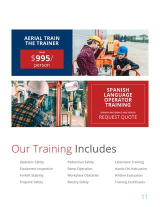 FROM
$995/
person
AERIAL TRAIN
THE TRAINER
SPANISH MATERIALS AND VIDEOS
REQUEST QUOTE
SPANISH
LANGUAGE
OPERATOR
TRAINING
Our Training Includes
Operator Safety Pedestrian Safety Classroom Training
Equipment Inspection Ramp Operation Hands On Instruction
Forklift Stability Workplace Obstacles Written Evaluation
Propane Safety Battery Safety Training Certificates
11
 