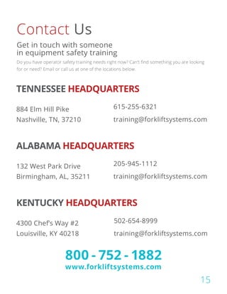 TENNESSEE HEADQUARTERS
884 Elm Hill Pike
Nashville, TN, 37210
615-255-6321
training@forkliftsystems.com
ALABAMA HEADQUARTERS
132 West Park Drive
Birmingham, AL, 35211
205-945-1112
training@forkliftsystems.com
KENTUCKY HEADQUARTERS
4300 Chef’s Way #2
Louisville, KY 40218
502-654-8999
training@forkliftsystems.com
Contact Us
Do you have operator safety training needs right now? Can’t find something you are looking
for or need? Email or call us at one of the locations below.
Get in touch with someone
in equipment safety training
800 - 752 - 1882
www.forkliftsystems.com
15
 