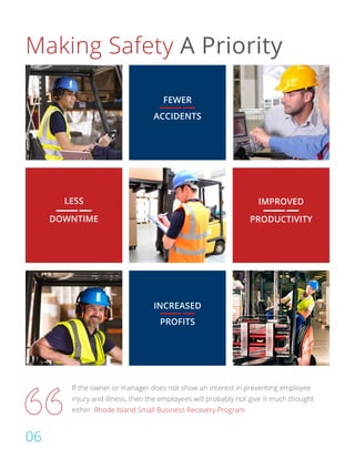 Making Safety A Priority
FEWER
ACCIDENTS
LESS
DOWNTIME
INCREASED
PROFITS
IMPROVED
PRODUCTIVITY
If the owner or manager does not show an interest in preventing employee
injury and illness, then the employees will probably not give it much thought
either. Rhode Island Small Business Recovery Program
06
 
