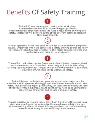 Benefits Of Safety Training
1
3
5
Trained lift truck operators create a safer work place.
A comprehensive forklift safety training program will
ensure that your employees know the rules & regulations of workplace
safety. Employees will be more aware of the different safety concerns in
their environment.
Trained lift truck drivers cause fewer work place injuries than un-trained
equipment operators. Train-the-trainer programs and forklift safety
training courses promotes stronger awareness of the need for a safe work
environment, which is key to workplace safety.
Trained operators are more time efficient. An OSHA forklift training class
gives your employees the knowledge they need to complete their jobs
while remaining safe at all times. It also gives them the confidence they
need to work safely in your company’s environment.
Trained operators cause less product damage than un-trained equipment
drivers. Employees who have completed a safety training course are likely
to feel more valued by their employers. This raises company morale and
productivity, and pride in the workplace.
Trained drivers can help lower your workman’s comp expenses. An
effective forklift operator training program will lower incident and accident
rates, thus producing higher productivity. An insurance company can look
at your safety training program and see that you have done your part to
protect your employees and ensure workplace safety.
2
4
07
 