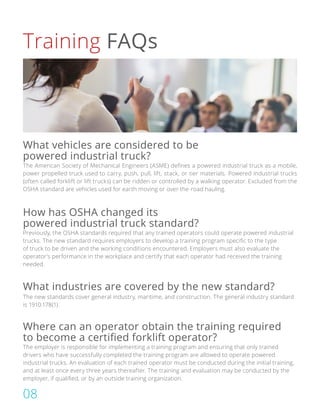 Training FAQs
The American Society of Mechanical Engineers (ASME) defines a powered industrial truck as a mobile,
power propelled truck used to carry, push, pull, lift, stack, or tier materials. Powered industrial trucks
(often called forklift or lift trucks) can be ridden or controlled by a walking operator. Excluded from the
OSHA standard are vehicles used for earth moving or over-the-road hauling.
Previously, the OSHA standards required that any trained operators could operate powered industrial
trucks. The new standard requires employers to develop a training program specific to the type
of truck to be driven and the working conditions encountered. Employers must also evaluate the
operator’s performance in the workplace and certify that each operator had received the training
needed.
The employer is responsible for implementing a training program and ensuring that only trained
drivers who have successfully completed the training program are allowed to operate powered
industrial trucks. An evaluation of each trained operator must be conducted during the initial training,
and at least once every three years thereafter. The training and evaluation may be conducted by the
employer, if qualified, or by an outside training organization.
The new standards cover general industry, maritime, and construction. The general industry standard
is 1910.178(1).
What vehicles are considered to be
powered industrial truck?
How has OSHA changed its
powered industrial truck standard?
Where can an operator obtain the training required
to become a certified forklift operator?
What industries are covered by the new standard?
08
 