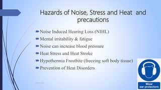 Hazards of Noise, Stress and Heat and
precautions
Noise Induced Hearing Loss (NIHL)
Mental irritability & fatigue
Noise can increase blood pressure
Heat Stress and Heat Stroke
Hypothermia Frostbite (freezing soft body tissue)
Prevention of Heat Disorders
Mohsin Raza
 
