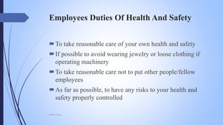 Employees Duties Of Health And Safety
To take reasonable care of your own health and safety
If possible to avoid wearing jewelry or loose clothing if
operating machinery
To take reasonable care not to put other people/fellow
employees
As far as possible, to have any risks to your health and
safety properly controlled
Mohsin Raza
 