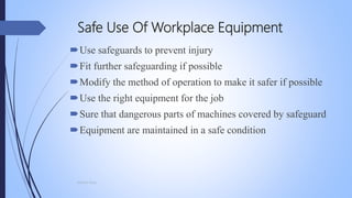 Safe Use Of Workplace Equipment
Use safeguards to prevent injury
Fit further safeguarding if possible
Modify the method of operation to make it safer if possible
Use the right equipment for the job
Sure that dangerous parts of machines covered by safeguard
Equipment are maintained in a safe condition
Mohsin Raza
 