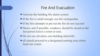 Fire And Evacuation
Activate the building fire alarm system.
If the fire is small enough, use fire extinguisher
If the first attempts to put out the fire do not succeed
Doors, and if possible, windows, should be closed as the
last person leaves a room or area.
Do not use elevators, use building stairwells.
all should proceed to a designated meeting area where
head can counts
Mohsin Raza
 