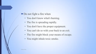 Do not fight a fire when
• You don't know what's burning.
• The fire is spreading rapidly.
• You don't have the proper equipment.
• You can't do so with your back to an exit.
• The fire might block your means of escape.
• You might inhale toxic smoke.
Mohsin Raza
 