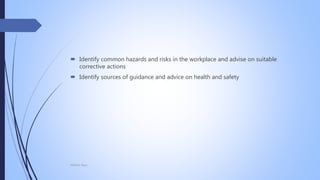  Identify common hazards and risks in the workplace and advise on suitable
corrective actions
 Identify sources of guidance and advice on health and safety
Mohsin Raza
 