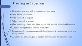 Planning an Inspection
 Determine what you wish to inspect with your team
 Who will be on the team
 Why you wish to inspect
 When you wish to inspect
 How you will go about it i.e. How to rate/rank hazards, what checklist to use
 Allocate enough time so you can be effective
 Ensure enough resources are provided so the corrective actions can occur in a
timely manner
 Assemble the checklist, pen and paper, materials, and the team and begin
Mohsin Raza
 