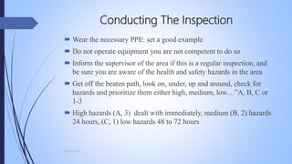 Conducting The Inspection
 Wear the necessary PPE: set a good example
 Do not operate equipment you are not competent to do so
 Inform the supervisor of the area if this is a regular inspection, and
be sure you are aware of the health and safety hazards in the area
 Get off the beaten path, look on, under, up and around, check for
hazards and prioritize them either high, medium, low…”A, B, C or
1-3
 High hazards (A, 3) dealt with immediately, medium (B, 2) hazards
24 hours, (C, 1) low hazards 48 to 72 hours
Mohsin Raza
 