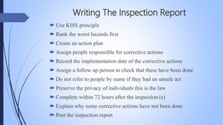 Writing The Inspection Report
 Use KISS principle
 Rank the worst hazards first
 Create an action plan
 Assign people responsible for corrective actions
 Record the implementation date of the corrective actions
 Assign a follow up person to check that these have been done
 Do not refer to people by name if they had an unsafe act
 Preserve the privacy of individuals this is the law
 Complete within 72 hours after the inspection (s)
 Explain why some corrective actions have not been done
 Post the inspection reportMohsin Raza
 