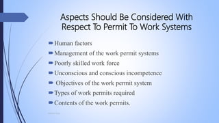 Aspects Should Be Considered With
Respect To Permit To Work Systems
Human factors
Management of the work permit systems
Poorly skilled work force
Unconscious and conscious incompetence
 Objectives of the work permit system
Types of work permits required
Contents of the work permits.
Mohsin Raza
 