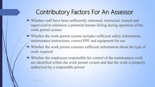 Contributory Factors For An Assessor
 Whether staff have been sufficiently informed, instructed, trained and
supervised to minimize a potential human failing during operation of the
work permit system
 Whether the work permit system includes sufficient safety information,
maintenance instructions, correct PPE and equipment for use
 Whether the work permit contains sufficient information about the type of
work required
 Whether the employees responsible for control of the maintenance work
are identified within the work permit system and that the work is properly
authorized by a responsible person
Mohsin Raza
 