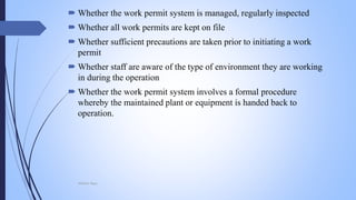 Whether the work permit system is managed, regularly inspected
 Whether all work permits are kept on file
 Whether sufficient precautions are taken prior to initiating a work
permit
 Whether staff are aware of the type of environment they are working
in during the operation
 Whether the work permit system involves a formal procedure
whereby the maintained plant or equipment is handed back to
operation.
Mohsin Raza
 
