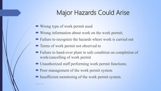 Major Hazards Could Arise
 Wrong type of work permit used
 Wrong information about work on the work permit;
 Failure to recognize the hazards where work is carried out
 Terms of work permit not observed to
 Failure to hand-over plant in safe condition on completion of
work/cancelling of work permit
 Unauthorized staff performing work permit functions;
 Poor management of the work permit system
 Insufficient monitoring of the work permit system.
Mohsin Raza
 