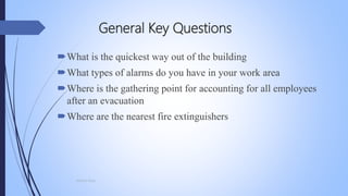 General Key Questions
What is the quickest way out of the building
What types of alarms do you have in your work area
Where is the gathering point for accounting for all employees
after an evacuation
Where are the nearest fire extinguishers
Mohsin Raza
 