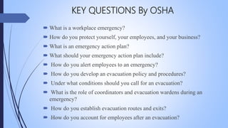  What is a workplace emergency?
 How do you protect yourself, your employees, and your business?
 What is an emergency action plan?
 What should your emergency action plan include?
 How do you alert employees to an emergency?
 How do you develop an evacuation policy and procedures?
 Under what conditions should you call for an evacuation?
 What is the role of coordinators and evacuation wardens during an
emergency?
 How do you establish evacuation routes and exits?
 How do you account for employees after an evacuation?
KEY QUESTIONS By OSHA
Mohsin Raza
 