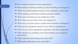  How should you plan for rescue operations?
 What medical assistance should you provide during an emergency?
 What role should employees play in your emergency action plan?
 What employee information should your plan include?
 What type of training do your employees need?
 How often do you need to train your employees?
 What does your plan need to include about hazardous substances?
 What special equipment should you provide for emergencies?
 How do you choose appropriate respirators and other equipment?
 Who should you coordinate with when drafting your emergency
action plan?
 What education and training does osha offer?
 What other publications does osha offer?
Mohsin Raza
 