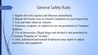 General Safety Rules
1. Report all work injuries and illnesses immediately
2. Report all Unsafe Acts or Unsafe Conditions to your Supervisor
3. Use seat belts when on vehicles
4. Firearms, weapons, or explosives are not permitted on Company
Property.
5. Use of possession, illegal drugs and alcohol is not permitted on
Company Property or "on duty".
6. Only authorized and trained Employees may repair or adjust
machinery and equipment
Mohsin Raza
 