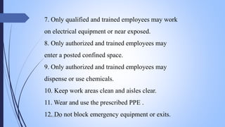 7. Only qualified and trained employees may work
on electrical equipment or near exposed.
8. Only authorized and trained employees may
enter a posted confined space.
9. Only authorized and trained employees may
dispense or use chemicals.
10. Keep work areas clean and aisles clear.
11. Wear and use the prescribed PPE .
12. Do not block emergency equipment or exits.Mohsin Raza
 
