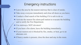Emergency instructions
 Leave the area by the nearest stairway that is clear of smoke.
 Take away everyone immediately and close all doors as you leave.
 Conduct a final search of the building if it is safe to do so.
 Activate the nearest fire alarm pull station to evacuate the building
and to notify the Fire Department.
 Use stairways, NOT elevators!
 If you hear a fire alarm, leave the building immediately.
 If your nearest exit is blocked by fire, smoke, or heat, go to an
alternate exit.
 If heavy smoke is present, close the door and stay in the room.
Mohsin Raza
 