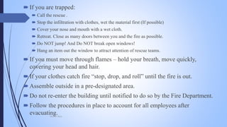 If you are trapped:
 Call the rescue .
 Stop the infiltration with clothes, wet the material first (If possible)
 Cover your nose and mouth with a wet cloth.
 Retreat. Close as many doors between you and the fire as possible.
 Do NOT jump! And Do NOT break open windows!
 Hang an item out the window to attract attention of rescue teams.
If you must move through flames – hold your breath, move quickly,
covering your head and hair.
If your clothes catch fire “stop, drop, and roll” until the fire is out.
Assemble outside in a pre-designated area.
Do not re-enter the building until notified to do so by the Fire Department.
Follow the procedures in place to account for all employees after
evacuating.Mohsin Raza
 